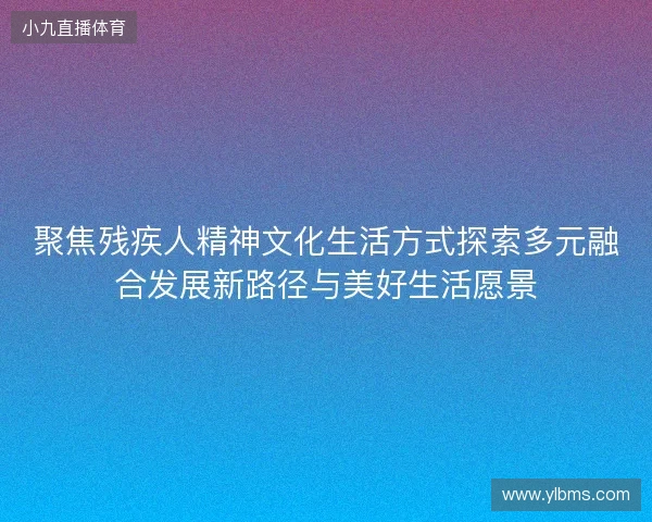 聚焦残疾人精神文化生活方式探索多元融合发展新路径与美好生活愿景