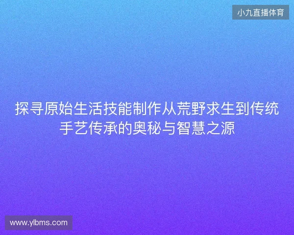 探寻原始生活技能制作从荒野求生到传统手艺传承的奥秘与智慧之源